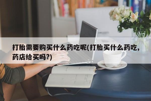 迪拜打胎药私人店打胎需要购买什么药吃呢(打胎买什么药吃,药店给买吗?)