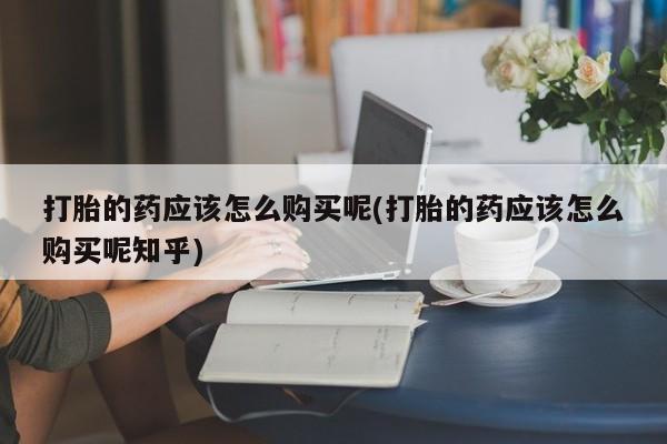迪拜打胎药私人店打胎的药应该怎么购买呢(打胎的药应该怎么购买呢知乎)